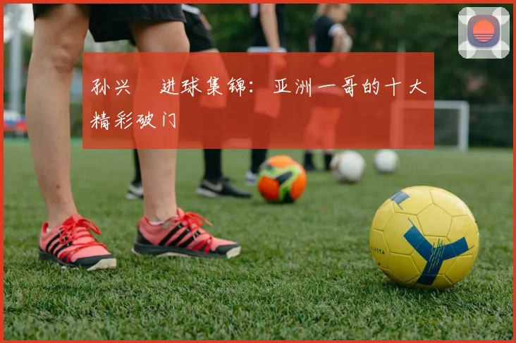孙兴慜进球集锦：亚洲一哥的十大精彩破门